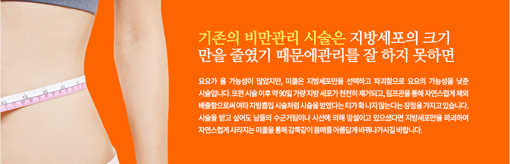 기존의 비만관리 시술은 지방세포의 크기만을 줄였기 때문에 관리를 잘 하지 못하면 요요가 올 가능성이 많았지만, 미쿨은 지방세포만을 선택하고 파괴함으로 요요의 가능성을 낮춘 시술입니다. 또한 시술 이후 약 90일 가량 지방 세포가 천천히 제거되고, 림프관을 통해 자연스럽게 체외 배출함으로써 여타 지방흡입 시술처럼 시술을 받았다는 티가 확 나지 않는다는 장점을 가지고 있습니다.
시술을 받고 싶어도 남들의 수군거림이나 시선에 의해 망설이고 있으셨다면 지방세포만을 파괴하여 자연스럽게 사라지는 미쿨을 통해 감쪽같이 몸매를 아름답게 바꿔나가시길 바랍니다.
