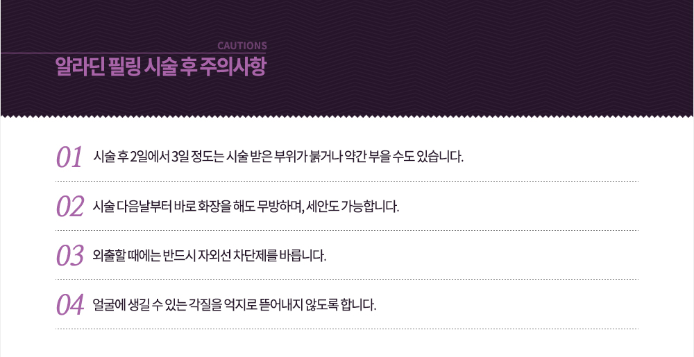 시술 후 주의사항
-시술 후 2일에서 3일 정도는 시술 받은 부위가 붉거나 약간 부을 수도 있습니다.
-시술 다음날부터 바로 화장을 해도 무방하며, 세안도 가능합니다.
-외출할 때에는 반드시 자외선 차단제를 바릅니다.
-얼굴에 생길 수 있는 각질을 억지로 뜯어내지 않도록 합니다.
