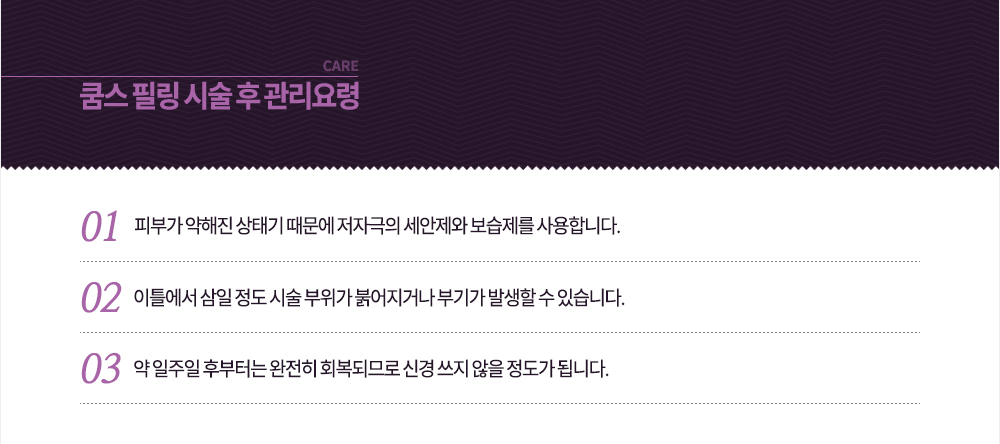 시술 후 관리요령
-피부가 약해진 상태기 때문에 저자극의 세안제와 보습제를 사용합니다.
-이틀에서 삼일 정도 시술 부위가 붉어지거나 부기가 발생할 수 있습니다.
-약 일주일 후부터는 완전히 회복되므로 신경 쓰지 않을 정도가 됩니다.
