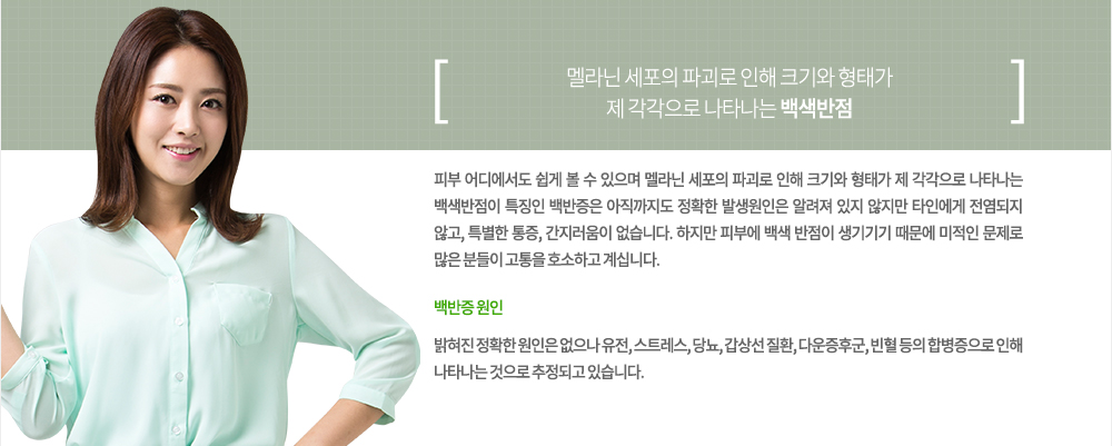 특징
피부 어디에서도 쉽게 볼 수 있으며 멜라닌 세포의 파괴로 인해 크기와 형태가 제 각각으로 나타나는 백색반점이 특징인 백반증은 아직까지도 정확한 발생원인은 알려져 있지 않지만 타인에게 전염되지 않고, 특별한 통증, 간지러움이 없습니다. 하지만 피부에 백색 반점이 생기기기 때문에 미적인 문제로 많은 분들이 고통을 호소하고 계십니다.백반증 원인
밝혀진 정확한 원인은 없으나 유전, 스트레스, 당뇨, 감상선 질환, 다운증후군, 빈혈 등의 합병증으로 인해 나타나는 것으로 추정되고 있습니다.
