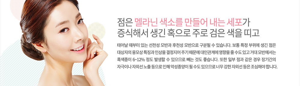 특징
점은 멜라닌 색소를 만들어 내는 세포가 증식해서 생긴 혹으로 주로 검은 색을 띠고 태어날 때부터 있는 선천성 모반과 후천성 모방으로 구분될 수 있습니다. 보통 특정 부위에 생긴 점은 대상자의 융모상 특징과 인상을 결정지어 주기 때문에 대인관계에 영향을 줄 수도 있고 거대 모반에서는 흑색종이 6~12% 정도 발생할 수 있으므로 빼는 것도 좋습니다. 또한 일부 점과 같은 경우 장기간의 자극이나 자외선 노출 등으로 인해 악성종양이 될 수도 있으므로 너무 강한 자외선 등은 조심해야 합니다. 
