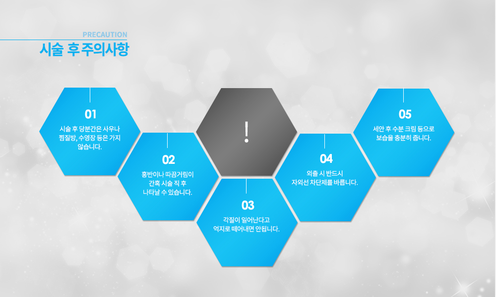 -시술 후 주의사항
시술 후 당분간은 사우나 찜질방, 수영장 등은 가지 않습니다.
홍반이나 따끔거림이 간혹 시술 직 후 나타날 수 있습니다.
각질이 일어난다고 억제로 떼어내면 안됩니다.
외출 시 반드시 자외선 차단제를 바릅니다.
세안 후 수분 크림 등으로 보습을 충분히 줍니다.


