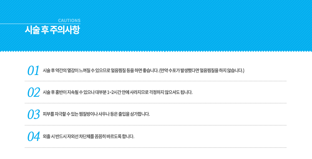 -옐로우 레이저 시술 후 주의사항
시술 후 약간의 열감이 느껴질 수 있으므로 얼음찜질 등을 하면 좋습니다. (만약 수포가 발생했다면 얼음찜질을 하지 않습니다.)
시술 후 홍반이 지속될 수 있으나 대부분 1~2시간 안에 사라지므로 걱정하지 않으셔도 됩니다.
피부를 자극할 수 있는 찜질방이나 사우나 등은 출입을 삼가합니다.
외출 시 반드시 자외선 차단제를 꼼꼼히 바르도록 합니다.




