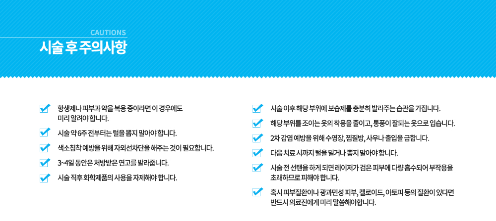 -시술 전, 후 주의사항
시술 전 선탠을 하게 되면 레이저가 검은 피부에 다량 흡수되어 부작용을 초래하므로 피해야 합니다.
혹시 피부질환이나 광과민성 피부, 켈로이드, 아토피 등의 질환이 있다면 반드시 의료진에게 미리 말씀해야합니다.
항생제나 피부과 약을 복용 중이라면 이 경우에도 미리 알려야 합니다.
시술 약 6주 전부터는 털을 뽑지 말아야 합니다.
색소침착 예방을 위해 자외선차단을 해주는 것이 필요합니다.
3~4일 동안은 처방받은 연고를 발라줍니다.
시술 직후 화학제품의 사용을 자제해야 합니다.
시술 이후 해당 부위에 보습제를 충분히 발라주는 습관을 가집니다.
해당 부위를 조이는 옷의 착용을 줄이고, 통풍이 잘되는 옷으로 입습니다.
2차 감염 예방을 위해 수영장, 찜질방, 사우나 출입을 금합니다.
다음 치료 시까지 털을 밀거나 뽑지 말아야 합니다.





